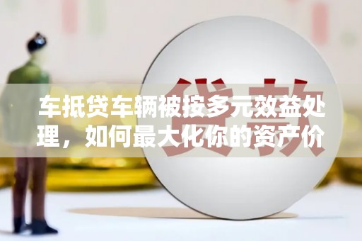 邵阳车抵贷车辆被按多元效益处理，如何最大化你的资产价值？