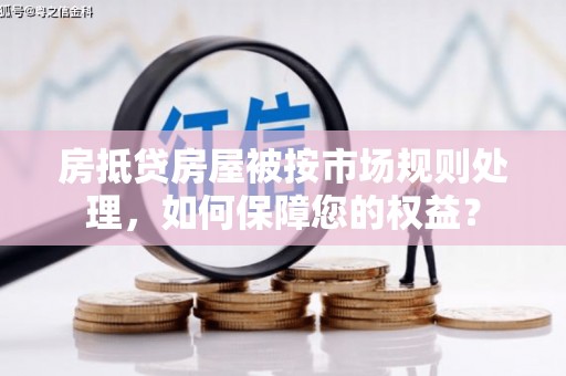 竹东房抵贷房屋被按市场规则处理，如何保障您的权益？