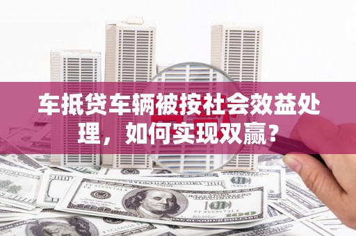 保康车抵贷车辆被按社会效益处理，如何实现双赢？