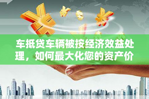 大甲车抵贷车辆被按经济效益处理，如何最大化您的资产价值？