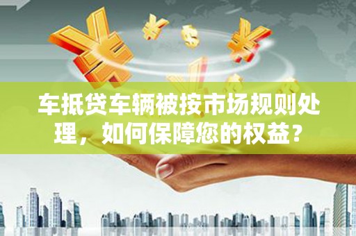 兴宁车抵贷车辆被按市场规则处理，如何保障您的权益？